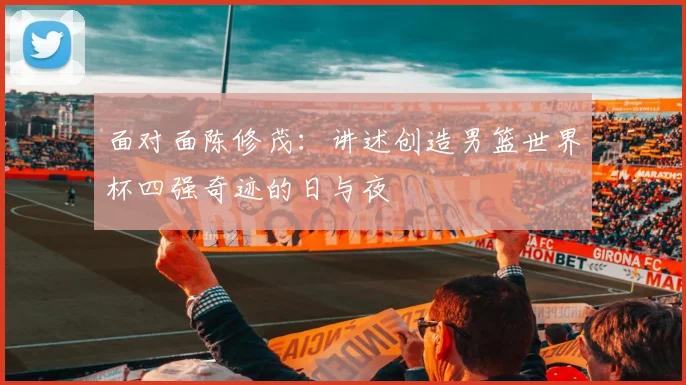 面对面陈修茂：讲述创造男篮世界杯四强奇迹的日与夜