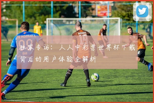 独家专访：人人中彩票世界杯下载背后的用户体验全解析
