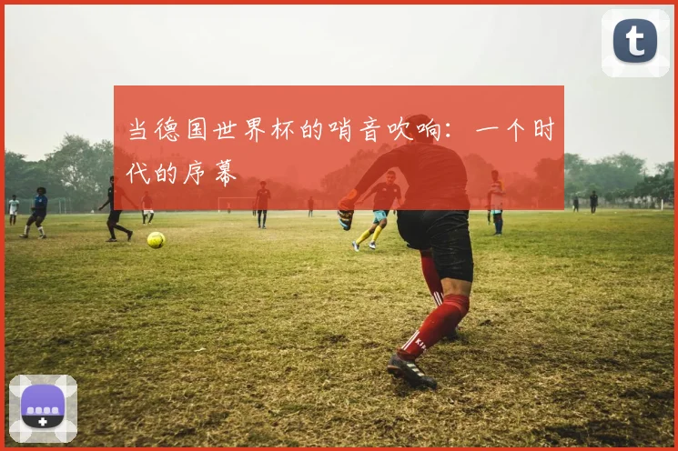 当德国世界杯的哨音吹响：一个时代的序幕