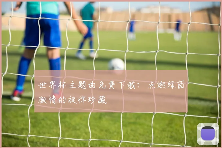 世界杯主题曲免费下载：点燃绿茵激情的旋律珍藏