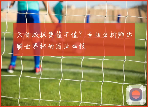天价版权费值不值？专访分析师拆解世界杯的商业回报