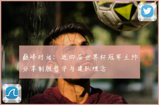 巅峰对话：近四届世界杯冠军主帅分享制胜哲学与建队理念