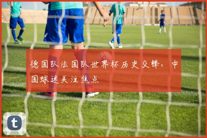 德国队法国队世界杯历史交锋，中国球迷关注焦点