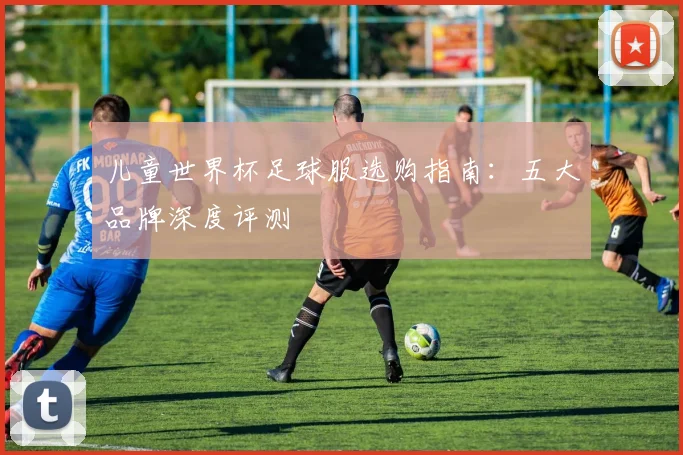 儿童世界杯足球服选购指南：五大品牌深度评测