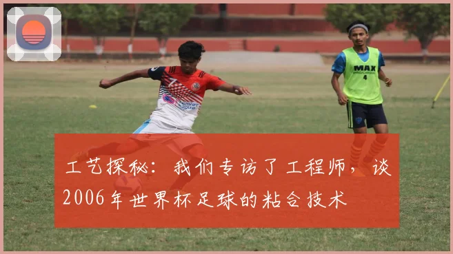 工艺探秘:我们专访了工程师,谈2006年世界杯足球的粘合技术