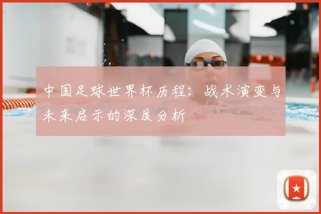 中国足球世界杯历程：战术演变与未来启示的深度分析