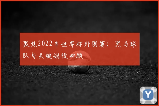 聚焦2022年世界杯外围赛:黑马球队与关键战役回顾