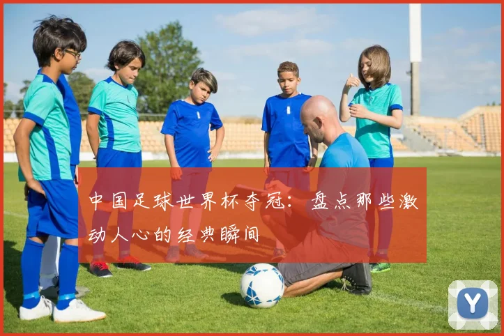 中国足球世界杯夺冠：盘点那些激动人心的经典瞬间