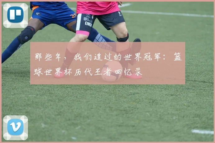 那些年，我们追过的世界冠军：篮球世界杯历代王者回忆录
