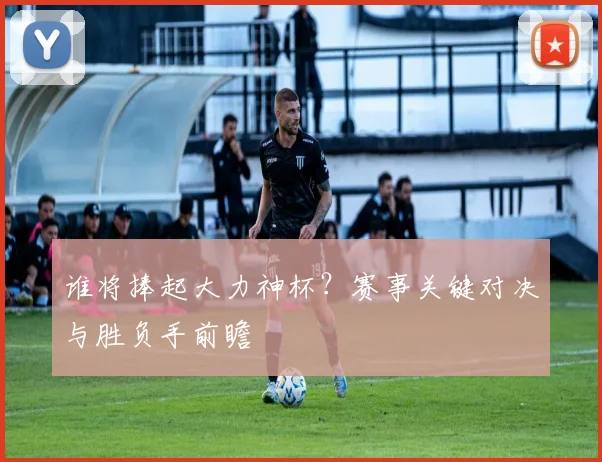 谁将捧起大力神杯?赛事关键对决与胜负手前瞻