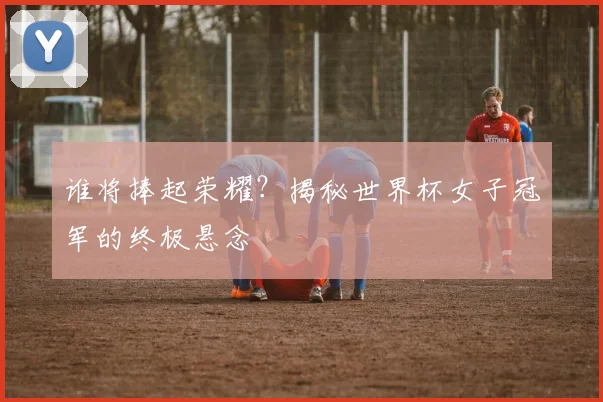 谁将捧起荣耀?揭秘世界杯女子冠军的终极悬念