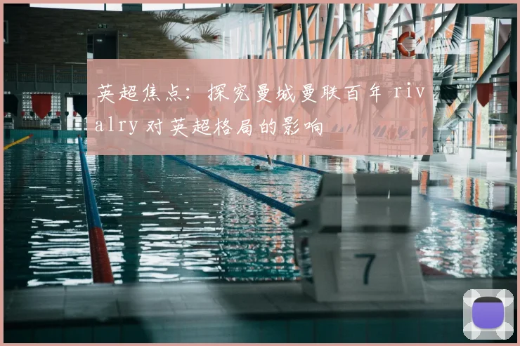 英超焦点：探究曼城曼联百年 rivalry 对英超格局的影响