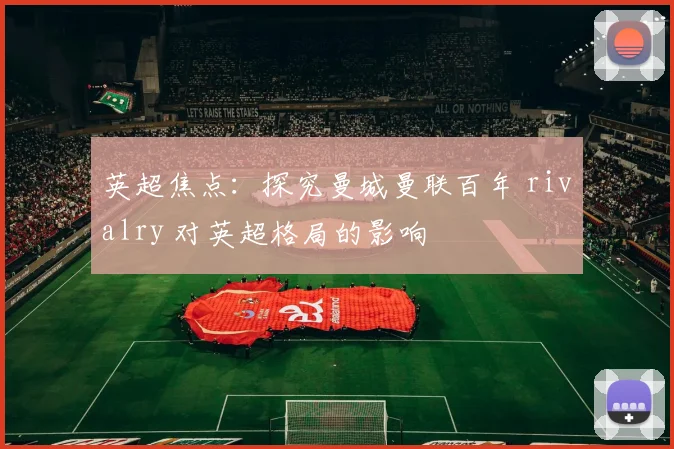 英超焦点：探究曼城曼联百年 rivalry 对英超格局的影响