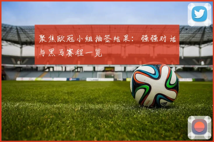 聚焦欧冠小组抽签结果：强强对话与黑马赛程一览