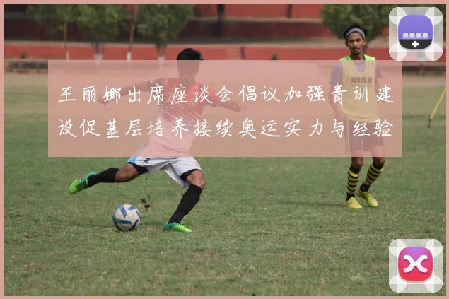 王丽娜出席座谈会倡议加强青训建设促基层培养接续奥运实力与经验传承