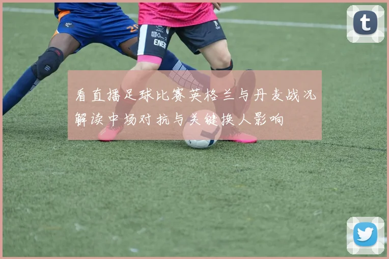 看直播足球比赛英格兰与丹麦战况解读中场对抗与关键换人影响