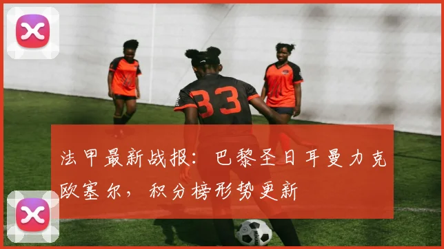 法甲最新战报：巴黎圣日耳曼力克欧塞尔，积分榜形势更新