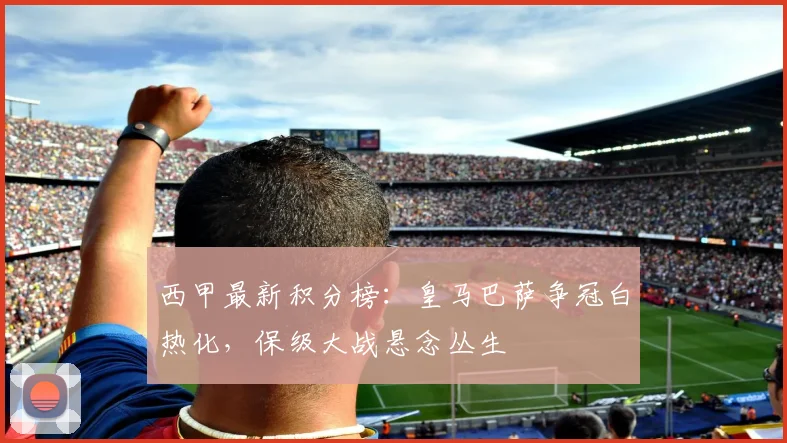 西甲最新积分榜：皇马巴萨争冠白热化，保级大战悬念丛生