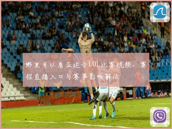 哪里可以看亚运会LOL比赛视频，赛程直播入口与赛事影响解读