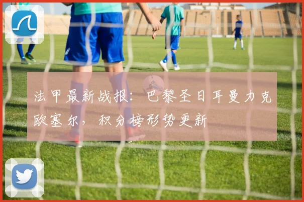 法甲最新战报：巴黎圣日耳曼力克欧塞尔，积分榜形势更新